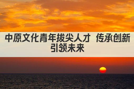 中原文化青年拔尖人才 传承创新 引领未来 