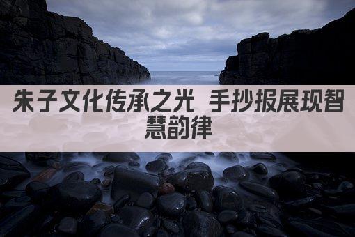 朱子文化传承之光 手抄报展现智慧韵律