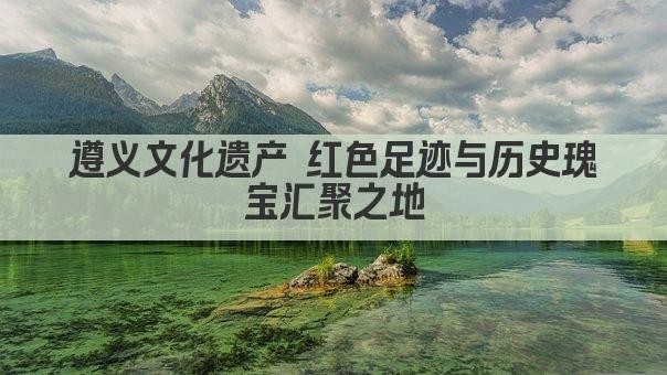 遵义文化遗产 红色足迹与历史瑰宝汇聚之地