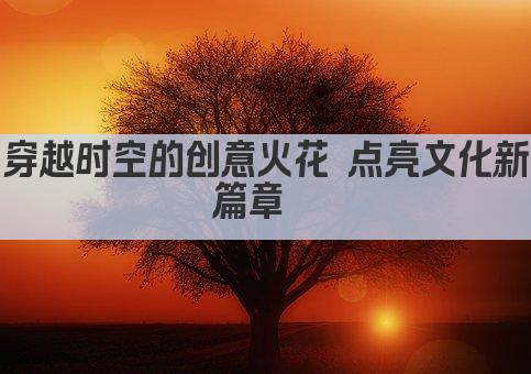 穿越时空的创意火花 点亮文化新篇章  
