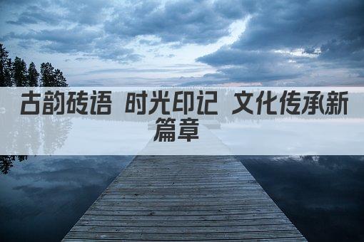 古韵砖语 时光印记 文化传承新篇章 