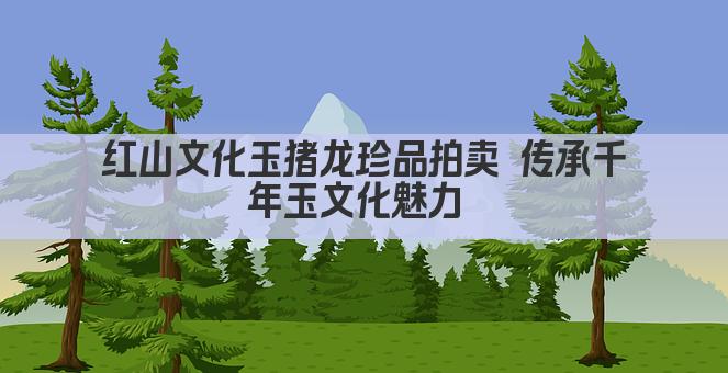 红山文化玉猪龙珍品拍卖 传承千年玉文化魅力 