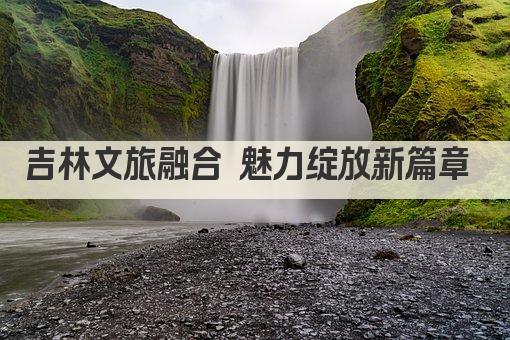 吉林文旅融合 魅力绽放新篇章 
