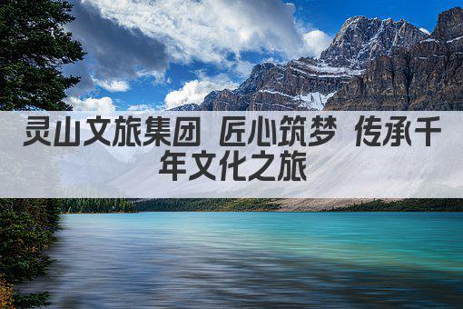 灵山文旅集团 匠心筑梦 传承千年文化之旅