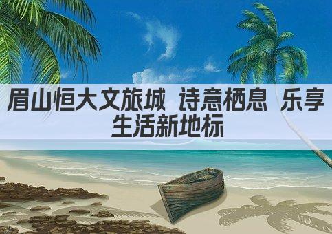 眉山恒大文旅城 诗意栖息 乐享生活新地标