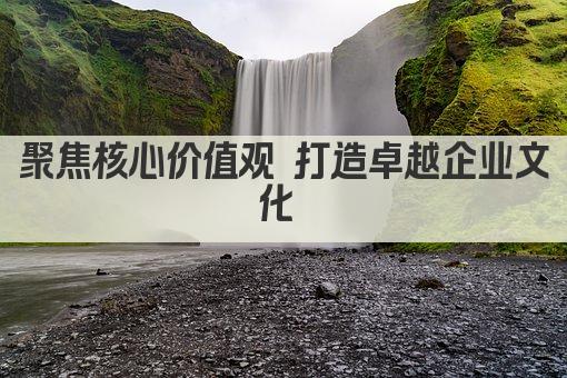 聚焦核心价值观 打造卓越企业文化 
