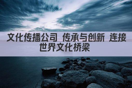 文化传播公司 传承与创新 连接世界文化桥梁 