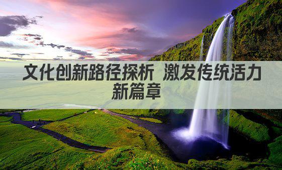 文化创新路径探析 激发传统活力新篇章 