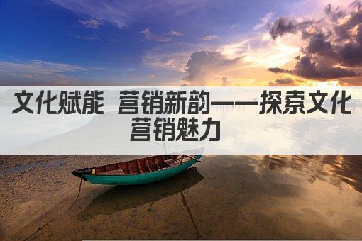 文化赋能 营销新韵——探索文化营销魅力 