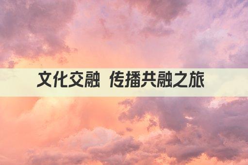 文化交融 传播共融之旅 